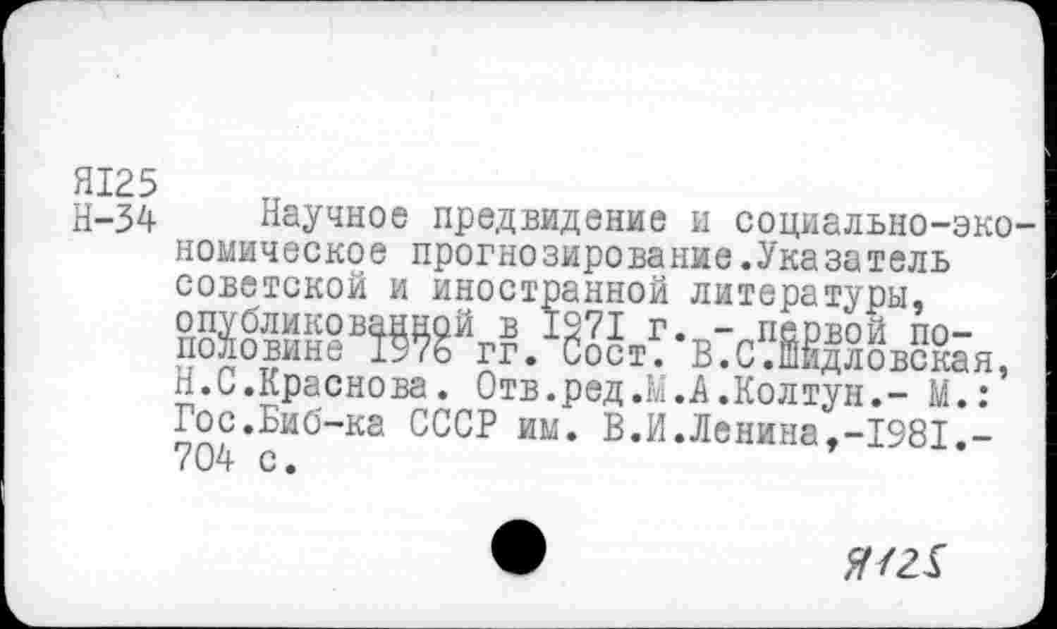 ﻿Я125
Н-34 Научное предвидение и социально-экономическое прогнозирование.Указатель советской и иностранной литературы,
Н.С.Краснова. Отв.ред.М.А.Колтун,- М.: Гос.Биб-ка СССР им. В.И.Ленина,-1981.-704 с.
#/21